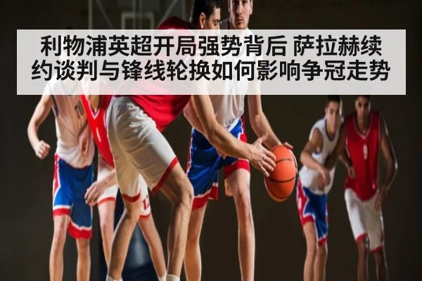 利物浦英超开局强势背后 萨拉赫续约谈判与锋线轮换如何影响争冠走势