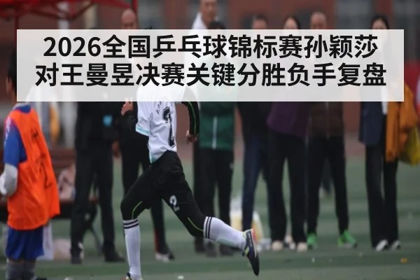 2026全国乒乓球锦标赛孙颖莎对王曼昱决赛关键分胜负手复盘