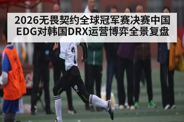 2026无畏契约全球冠军赛决赛中国EDG对韩国DRX运营博弈全景复盘